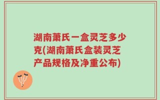 湖南萧氏一盒灵芝多少克(湖南萧氏盒装灵芝产品规格及净重公布)