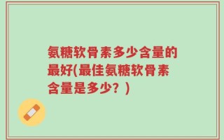 氨糖软骨素多少含量的最好(最佳氨糖软骨素含量是多少？)