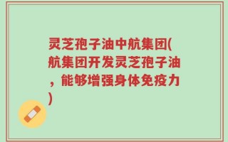 灵芝孢子油中航集团(航集团开发灵芝孢子油，能够增强身体免疫力)