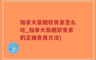加拿大氨糖软骨素怎么吃_加拿大氨糖软骨素的正确食用方法)