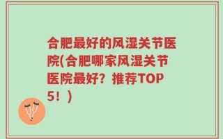 合肥最好的风湿关节医院(合肥哪家风湿关节医院最好？推荐TOP5！)