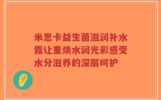 米思卡益生菌滋润补水露让重焕水润光彩感受水分滋养的深层呵护