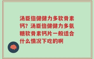 汤臣倍健健力多软骨素钙？汤臣倍健健力多氨糖软骨素钙片一般适合什么情况下吃的啊