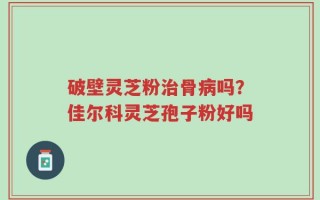 破壁灵芝粉治骨病吗？佳尔科灵芝孢子粉好吗