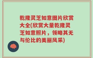 乾隆灵芝如意图片欣赏大全(欣赏大量乾隆灵芝如意照片，领略其无与伦比的美丽风采)