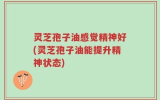 灵芝孢子油感觉精神好(灵芝孢子油能提升精神状态)