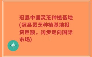 冠县中国灵芝种植基地(冠县灵芝种植基地投资巨额，阔步走向国际市场)