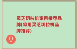 灵芝切粒机家用推荐品牌(家用灵芝切粒机品牌推荐)