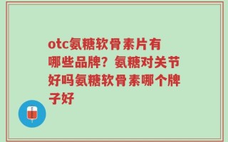 otc氨糖软骨素片有哪些品牌？氨糖对关节好吗氨糖软骨素哪个牌子好