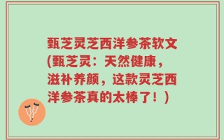 甄芝灵芝西洋参茶软文(甄芝灵：天然健康，滋补养颜，这款灵芝西洋参茶真的太棒了！)