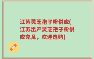江苏灵芝孢子粉供应(江苏出产灵芝孢子粉供应充足，欢迎选购)