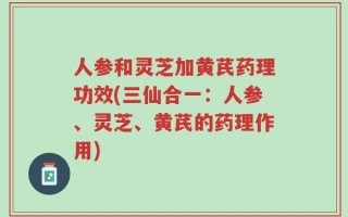 人参和灵芝加黄芪药理功效(三仙合一：人参、灵芝、黄芪的药理作用)