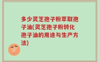 多少灵芝孢子粉萃取孢子油(灵芝孢子粉转化孢子油的用途与生产方法)