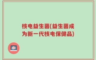 核电益生菌(益生菌成为新一代核电保健品)