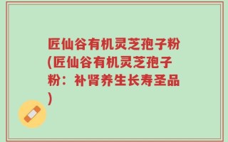 匠仙谷有机灵芝孢子粉(匠仙谷有机灵芝孢子粉：补肾养生长寿圣品)