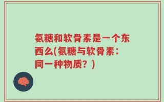 氨糖和软骨素是一个东西么(氨糖与软骨素：同一种物质？)