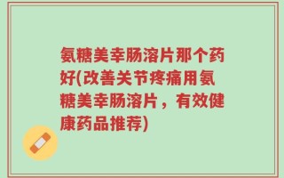 氨糖美幸肠溶片那个药好(改善关节疼痛用氨糖美幸肠溶片，有效健康药品推荐)