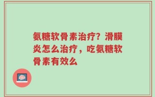 氨糖软骨素治疗？滑膜炎怎么治疗，吃氨糖软骨素有效么