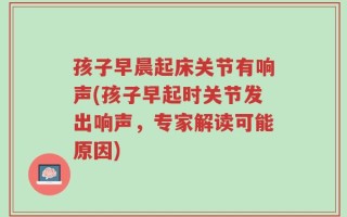孩子早晨起床关节有响声(孩子早起时关节发出响声，专家解读可能原因)