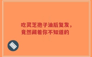 吃灵芝孢子油后复发，竟然藏着你不知道的