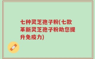 七种灵芝孢子粉(七款革新灵芝孢子粉助您提升免疫力)