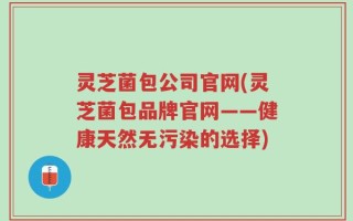 灵芝菌包公司官网(灵芝菌包品牌官网——健康天然无污染的选择)
