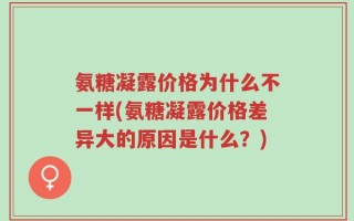 氨糖凝露价格为什么不一样(氨糖凝露价格差异大的原因是什么？)