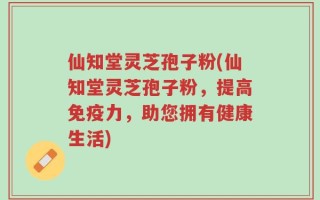 仙知堂灵芝孢子粉(仙知堂灵芝孢子粉，提高免疫力，助您拥有健康生活)