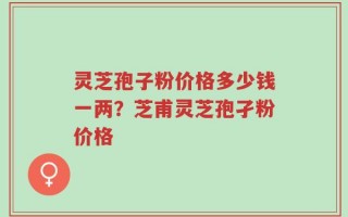 灵芝孢子粉价格多少钱一两？芝甫灵芝孢孑粉价格