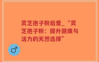 灵芝孢子粉后爱_“灵芝孢子粉：提升健康与活力的天然选择”