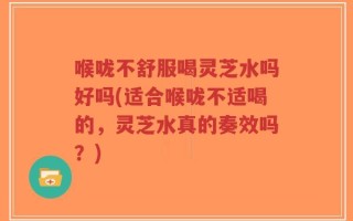 喉咙不舒服喝灵芝水吗好吗(适合喉咙不适喝的，灵芝水真的奏效吗？)