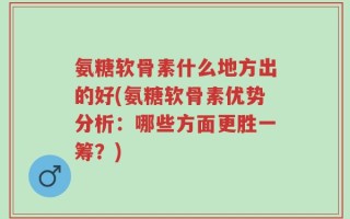 氨糖软骨素什么地方出的好(氨糖软骨素优势分析：哪些方面更胜一筹？)