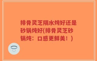 排骨灵芝隔水炖好还是砂锅炖好(排骨灵芝砂锅炖：口感更鲜美！)