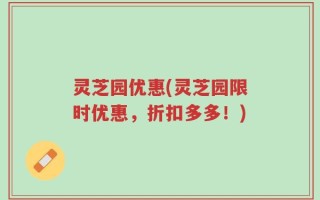 灵芝园优惠(灵芝园限时优惠，折扣多多！)