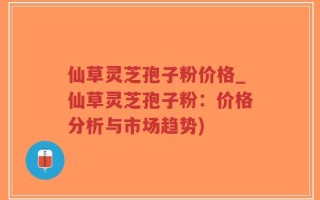 仙草灵芝孢子粉价格_仙草灵芝孢子粉：价格分析与市场趋势)