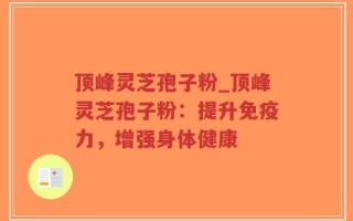 顶峰灵芝孢子粉_顶峰灵芝孢子粉：提升免疫力，增强身体健康