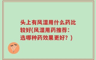 头上有风湿用什么药比较好(风湿用药推荐：选哪种药效果更好？)