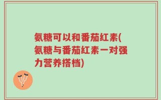 氨糖可以和番茄红素(氨糖与番茄红素一对强力营养搭档)