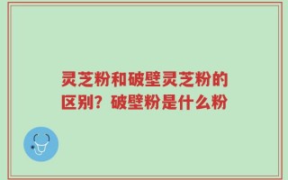 灵芝粉和破壁灵芝粉的区别？破壁粉是什么粉