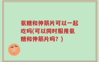 氨糖和伸筋片可以一起吃吗(可以同时服用氨糖和伸筋片吗？)
