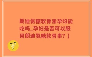 朗迪氨糖软骨素孕妇能吃吗_孕妇是否可以服用朗迪氨糖软骨素？)