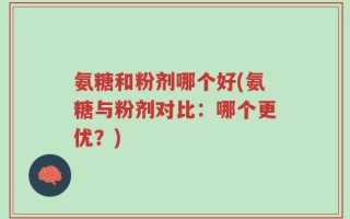 氨糖和粉剂哪个好(氨糖与粉剂对比：哪个更优？)