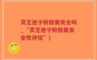灵芝孢子粉胶囊安全吗_“灵芝孢子粉胶囊安全性评估”)