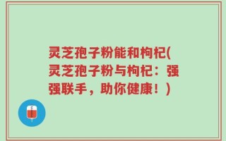 灵芝孢子粉能和枸杞(灵芝孢子粉与枸杞：强强联手，助你健康！)