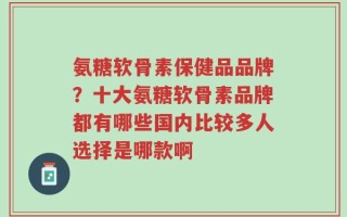 氨糖软骨素保健品品牌？十大氨糖软骨素品牌都有哪些国内比较多人选择是哪款啊