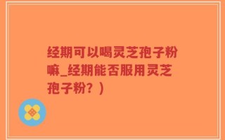 经期可以喝灵芝孢子粉嘛_经期能否服用灵芝孢子粉？)