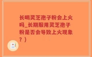 长喝灵芝孢子粉会上火吗_长期服用灵芝孢子粉是否会导致上火现象？)