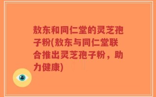 敖东和同仁堂的灵芝孢子粉(敖东与同仁堂联合推出灵芝孢子粉，助力健康)