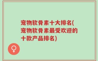宠物软骨素十大排名(宠物软骨素最受欢迎的十款产品排名)