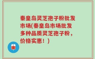 秦皇岛灵芝孢子粉批发市场(秦皇岛市场批发多种品质灵芝孢子粉，价格实惠！)